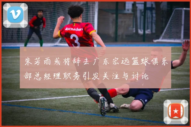 朱芳雨或将辞去广东宏远篮球俱乐部总经理职务引发关注与讨论