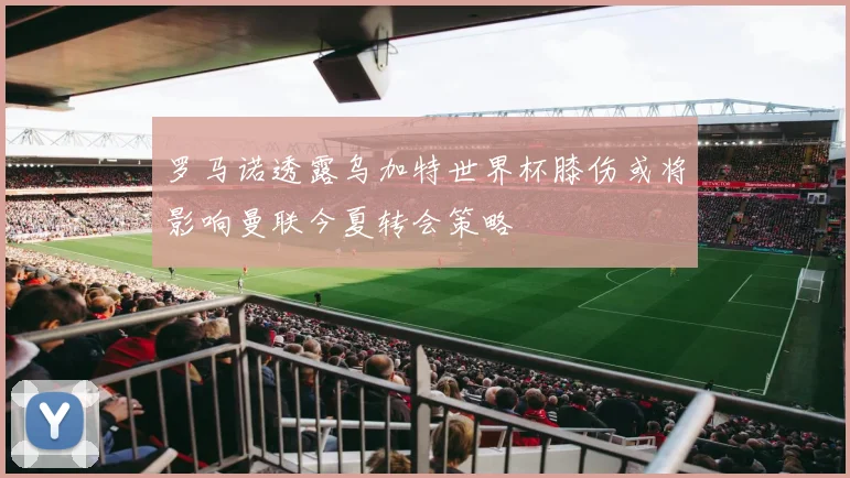 罗马诺透露乌加特世界杯膝伤或将影响曼联今夏转会策略