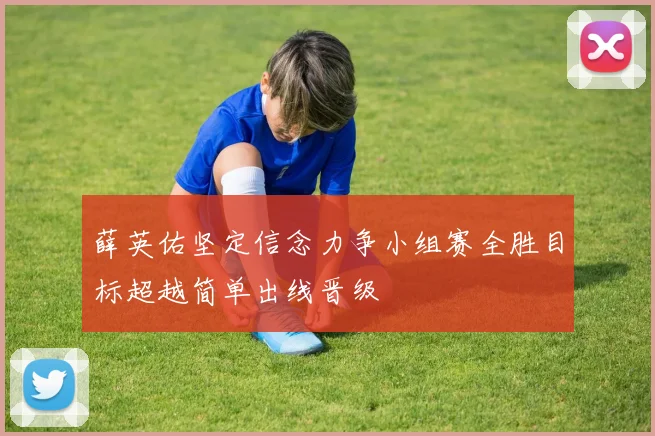薛英佑坚定信念力争小组赛全胜目标超越简单出线晋级