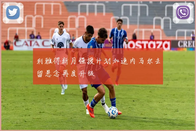 利雅得新月强援计划加速内马尔去留悬念再度升级