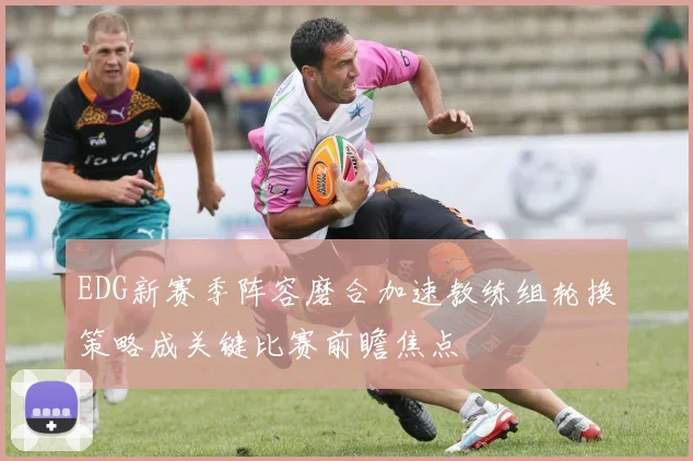EDG新赛季阵容磨合加速教练组轮换策略成关键比赛前瞻焦点