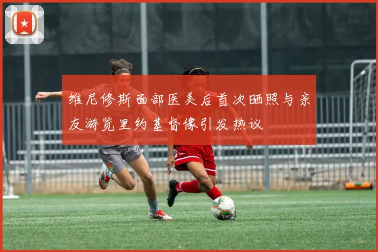 维尼修斯面部医美后首次晒照与亲友游览里约基督像引发热议
