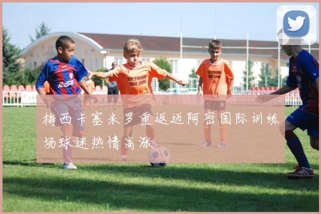 梅西卡塞米罗重返迈阿密国际训练场球迷热情高涨