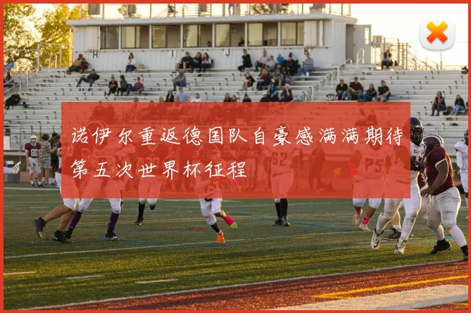 诺伊尔重返德国队自豪感满满期待第五次世界杯征程