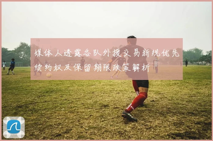 媒体人透露各队外援交易新规优先续约权及保留期限政策解析